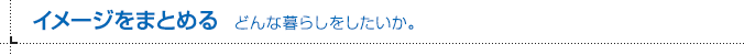 イメージをまとめる どんな暮らしをしたいか。
