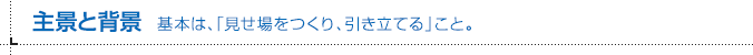 主景と背景 基本は、「見せ場をつくり、引き立てる」こと。