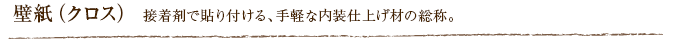 壁紙（クロス） 接着剤で貼り付ける、手軽な内装仕上げ材の総称。