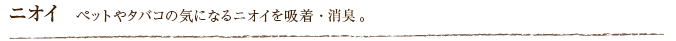 ニオイ  ペットやタバコの気になるニオイを吸着・消臭。
