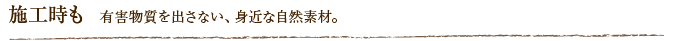 施工時も  有害物質を出さない、身近な自然素材。