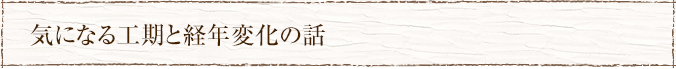 気になる工期と経年変化の話