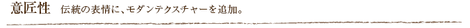 意匠性  伝統の表情に、モダンテクスチャーを追加。