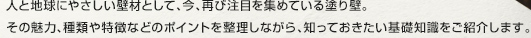人と地球にやさしい壁材として、今、再び注目を集めている塗り壁。その魅力、種類や特徴などのポイントを整理しながら、知っておきたい基礎知識をご紹介します。